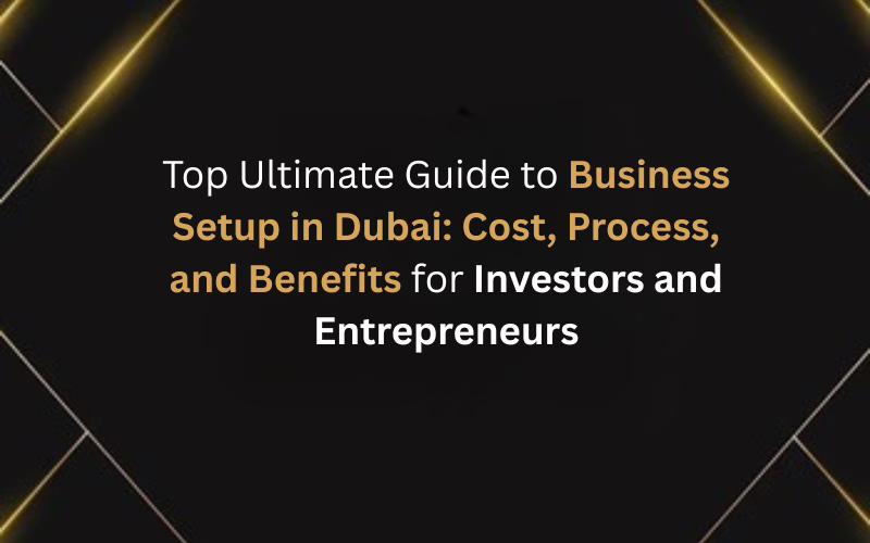 Top Ultimate Guide to Business Setup in Dubai: Cost, Process, and Benefits for Investors and Entrepreneurs